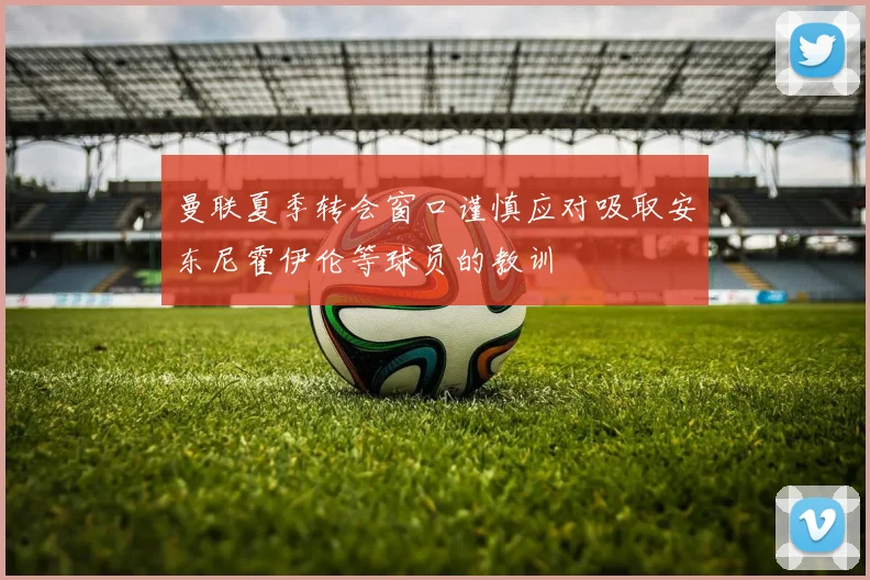 曼联夏季转会窗口谨慎应对吸取安东尼霍伊伦等球员的教训