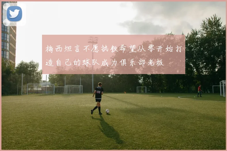 梅西坦言不愿执教希望从零开始打造自己的球队成为俱乐部老板