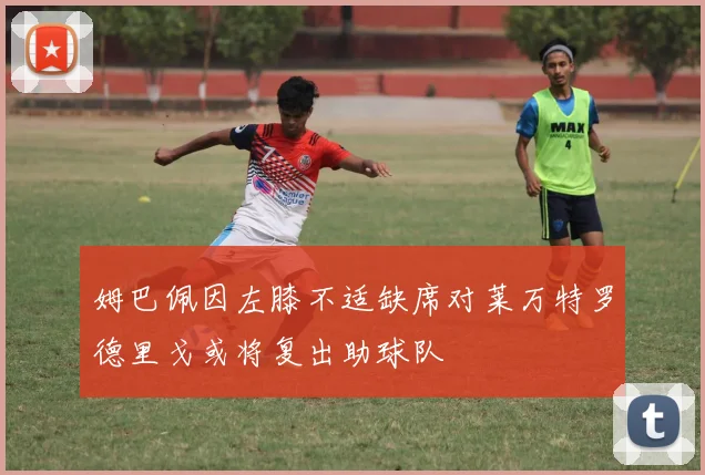 姆巴佩因左膝不适缺席对莱万特罗德里戈或将复出助球队