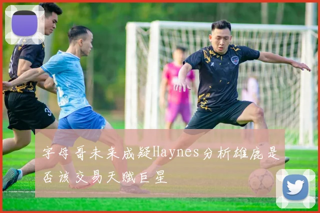 字母哥未来成疑Haynes分析雄鹿是否该交易天赋巨星