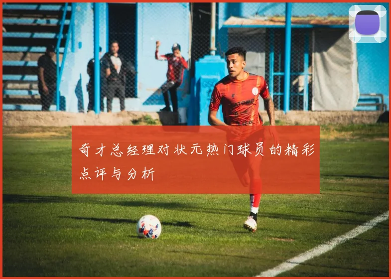 奇才总经理对状元热门球员的精彩点评与分析