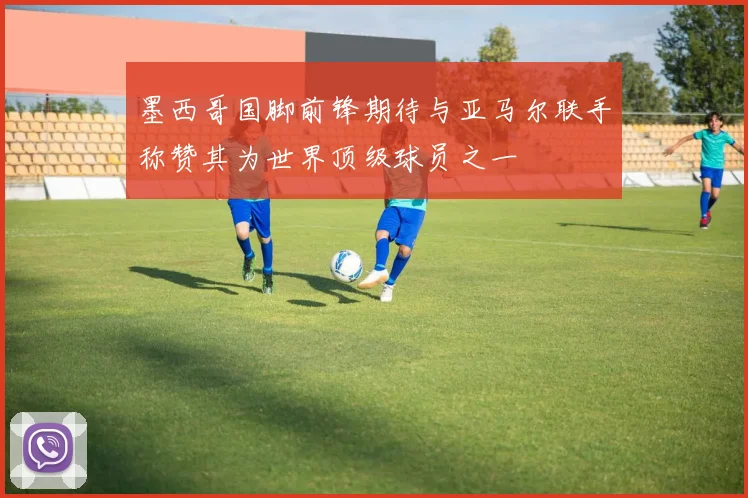 墨西哥国脚前锋期待与亚马尔联手称赞其为世界顶级球员之一