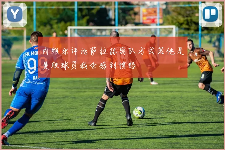 内维尔评论萨拉赫离队方式若他是曼联球员我会感到愤怒