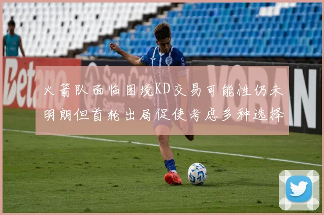 火箭队面临困境KD交易可能性仍未明朗但首轮出局促使考虑多种选择