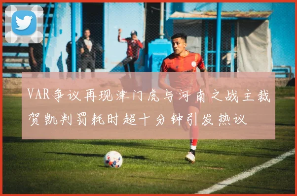 VAR争议再现津门虎与河南之战主裁贺凯判罚耗时超十分钟引发热议