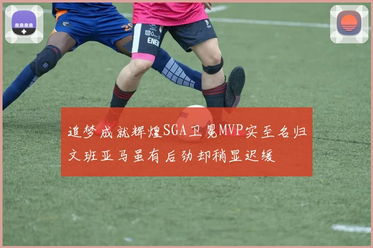 追梦成就辉煌SGA卫冕MVP实至名归文班亚马虽有后劲却稍显迟缓