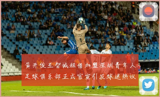 黄开俊王智诚租借加盟深圳青年人足球俱乐部正式官宣引发球迷热议