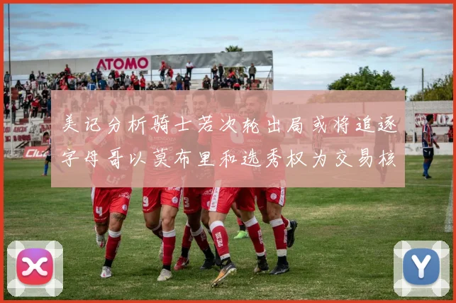 美记分析骑士若次轮出局或将追逐字母哥以莫布里和选秀权为交易核心