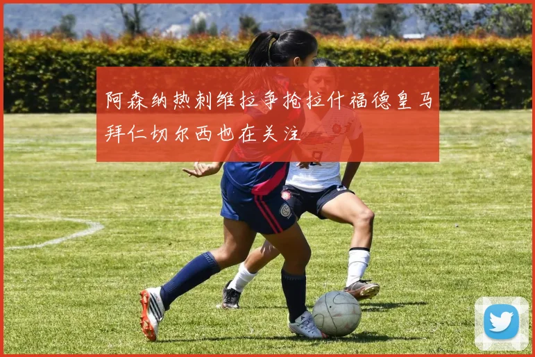 阿森纳热刺维拉争抢拉什福德皇马拜仁切尔西也在关注