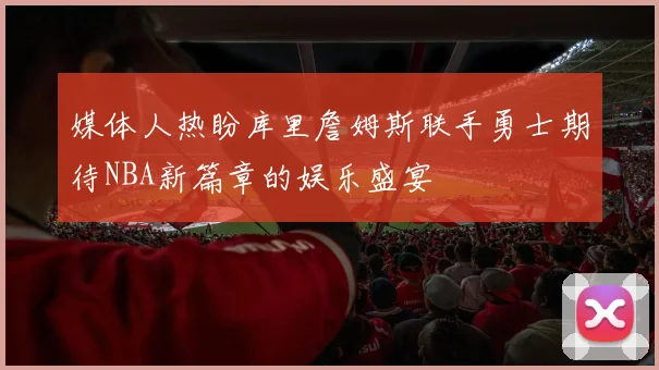 媒体人热盼库里詹姆斯联手勇士期待NBA新篇章的娱乐盛宴