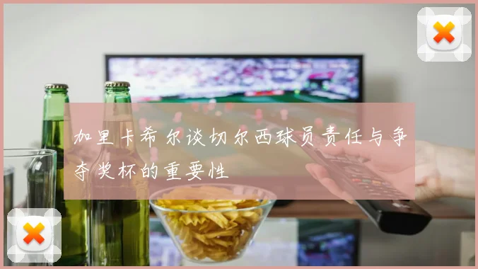 加里卡希尔谈切尔西球员责任与争夺奖杯的重要性