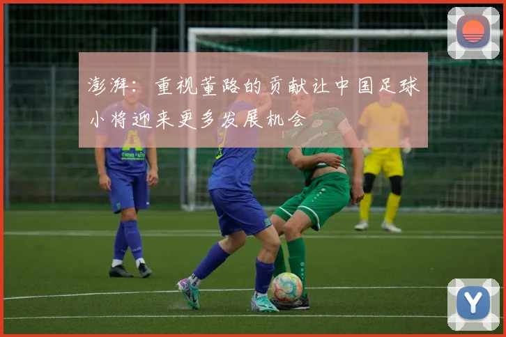 澎湃：重视董路的贡献让中国足球小将迎来更多发展机会