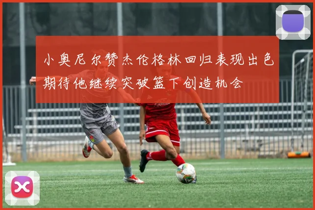 小奥尼尔赞杰伦格林回归表现出色期待他继续突破篮下创造机会