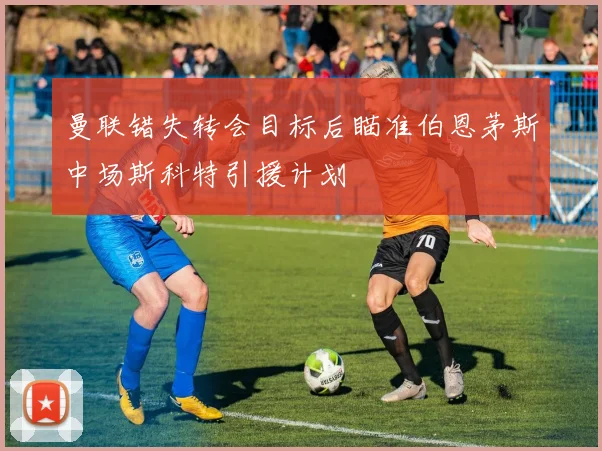 曼联错失转会目标后瞄准伯恩茅斯中场斯科特引援计划
