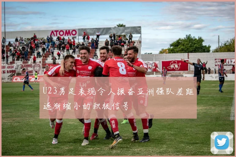 U23男足表现令人振奋亚洲强队差距逐渐缩小的积极信号