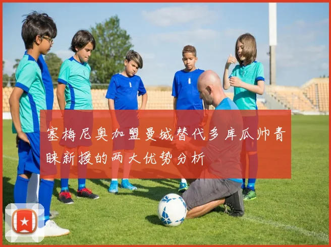塞梅尼奥加盟曼城替代多库瓜帅青睐新援的两大优势分析