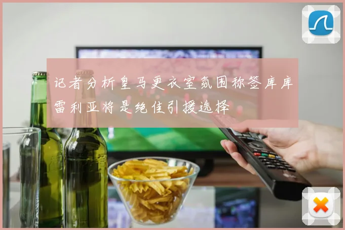 记者分析皇马更衣室氛围称签库库雷利亚将是绝佳引援选择