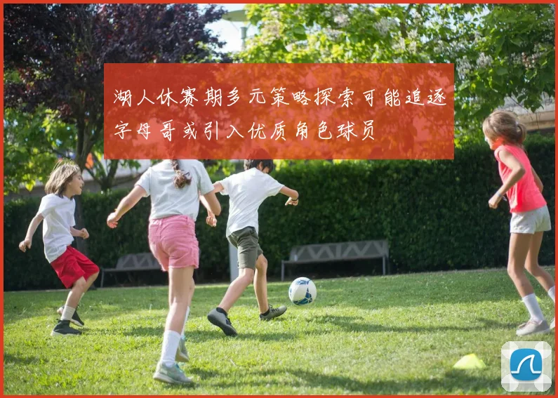 湖人休赛期多元策略探索可能追逐字母哥或引入优质角色球员