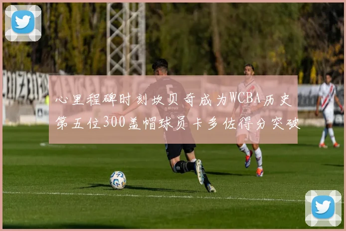 心里程碑时刻坎贝奇成为WCBA历史第五位300盖帽球员卡多佐得分突破1000大关