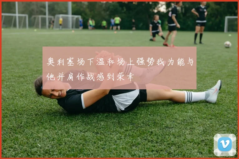 奥利塞场下温和场上强势我为能与他并肩作战感到荣幸